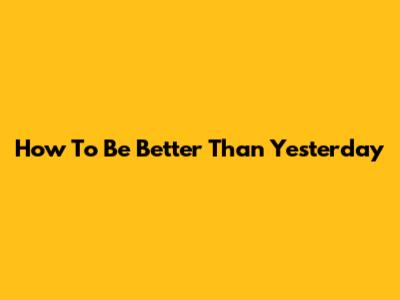 How To Be Better Than Yesterday
