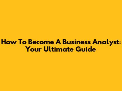How To Become A Business Analyst: Your Ultimate Guide