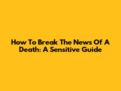 How To Break The News Of A Death: A Sensitive Guide