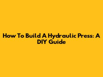 How To Build A Hydraulic Press: A DIY Guide