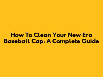 How To Clean Your New Era Baseball Cap: A Complete Guide