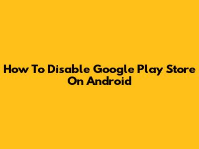 How To Disable Google Play Store On Android