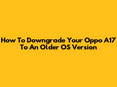 How To Downgrade Your Oppo A17 To An Older OS Version