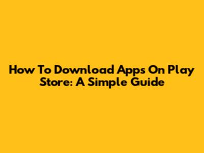 How To Download Apps On Play Store: A Simple Guide