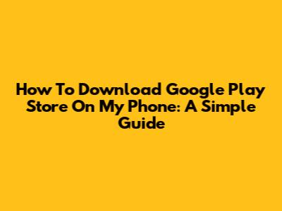 How To Download Google Play Store On My Phone: A Simple Guide