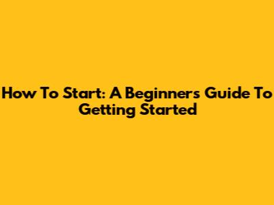 How To Start: A Beginner's Guide To Getting Started