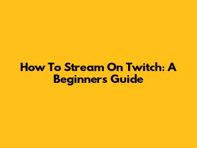 How To Stream On Twitch: A Beginner's Guide