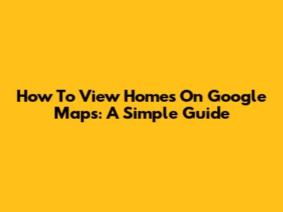How To View Homes On Google Maps: A Simple Guide