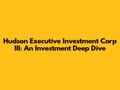 Hudson Executive Investment Corp III: An Investment Deep Dive