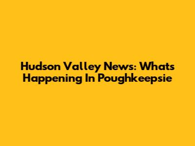 Hudson Valley News: What's Happening In Poughkeepsie