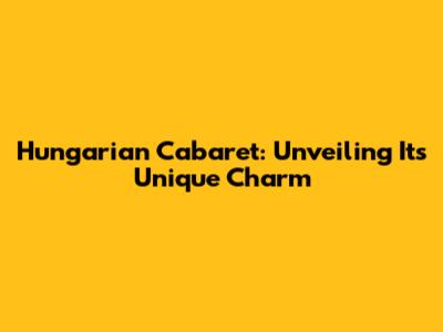 Hungarian Cabaret: Unveiling Its Unique Charm