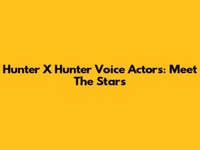 Hunter X Hunter Voice Actors: Meet The Stars