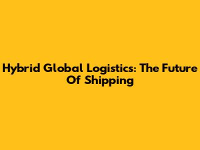 Hybrid Global Logistics: The Future Of Shipping