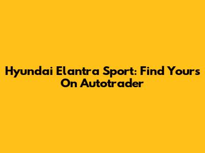 Hyundai Elantra Sport: Find Yours On Autotrader