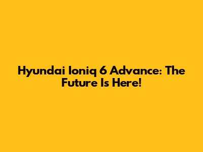 Hyundai Ioniq 6 Advance: The Future Is Here!