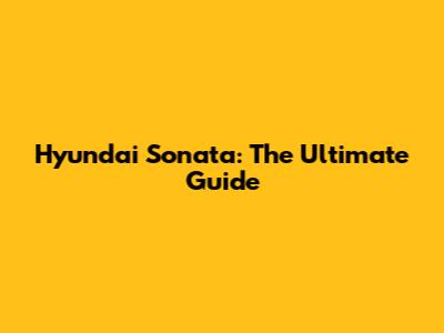 Hyundai Sonata: The Ultimate Guide