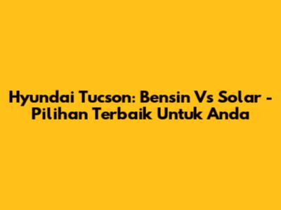 Hyundai Tucson: Bensin Vs Solar - Pilihan Terbaik Untuk Anda