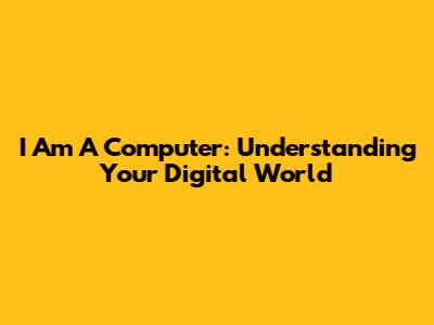I Am A Computer: Understanding Your Digital World