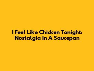 I Feel Like Chicken Tonight: Nostalgia In A Saucepan