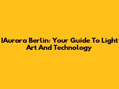 IAurora Berlin: Your Guide To Light Art And Technology