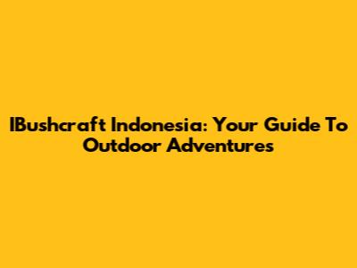 IBushcraft Indonesia: Your Guide To Outdoor Adventures
