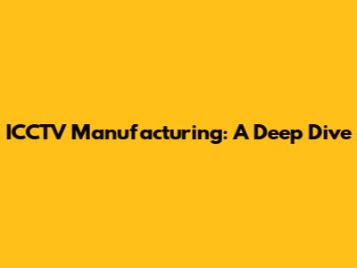 ICCTV Manufacturing: A Deep Dive