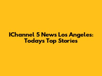IChannel 5 News Los Angeles: Today's Top Stories