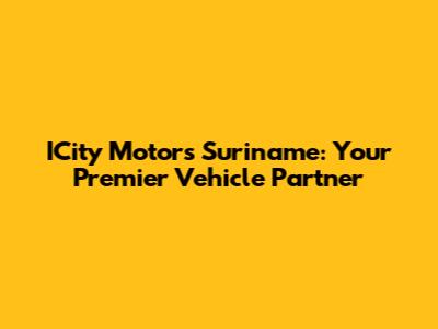 ICity Motors Suriname: Your Premier Vehicle Partner