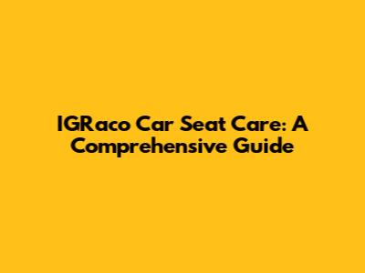 IGRaco Car Seat Care: A Comprehensive Guide