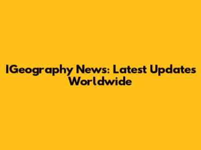IGeography News: Latest Updates Worldwide