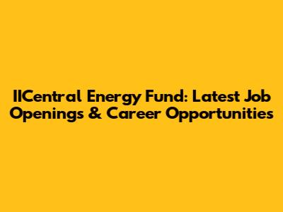 IICentral Energy Fund: Latest Job Openings & Career Opportunities