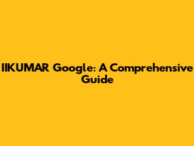 IIKUMAR Google: A Comprehensive Guide