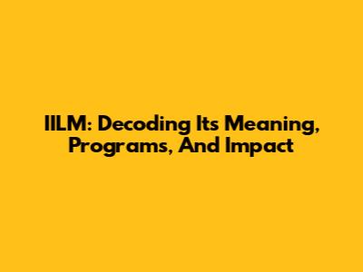 IILM: Decoding Its Meaning, Programs, And Impact