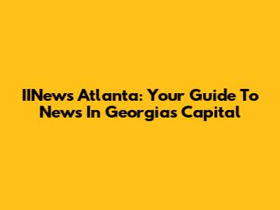 IINews Atlanta: Your Guide To News In Georgia's Capital