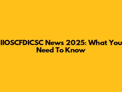 IIOSCFDICSC News 2025: What You Need To Know