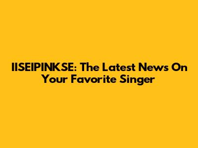 IISEIPINKSE: The Latest News On Your Favorite Singer