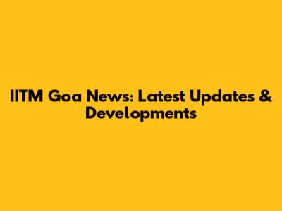 IITM Goa News: Latest Updates & Developments