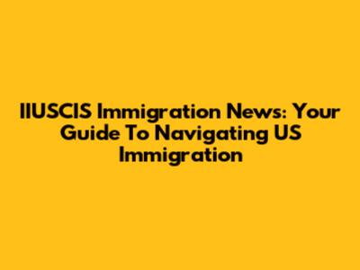 IIUSCIS Immigration News: Your Guide To Navigating US Immigration