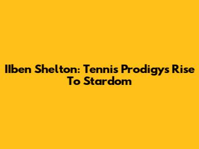 IIben Shelton: Tennis Prodigy's Rise To Stardom