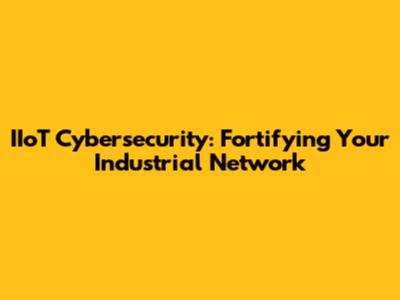 IIoT Cybersecurity: Fortifying Your Industrial Network