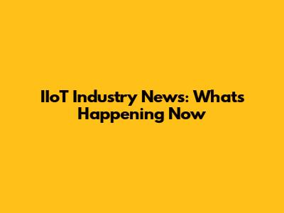 IIoT Industry News: What's Happening Now