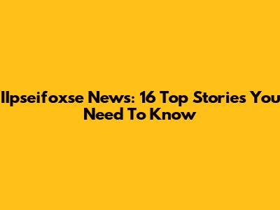 IIpseifoxse News: 16 Top Stories You Need To Know
