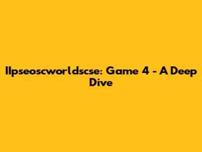 IIpseoscworldscse: Game 4 - A Deep Dive