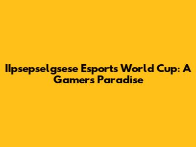 IIpsepselgsese Esports World Cup: A Gamer's Paradise