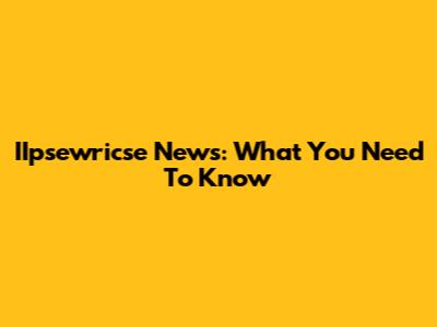 IIpsewricse News: What You Need To Know