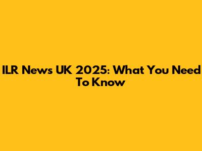 ILR News UK 2025: What You Need To Know