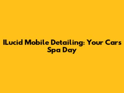 ILucid Mobile Detailing: Your Car's Spa Day