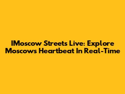 IMoscow Streets Live: Explore Moscow's Heartbeat In Real-Time