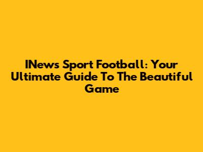 INews Sport Football: Your Ultimate Guide To The Beautiful Game
