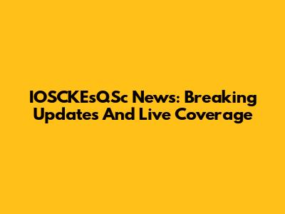 IOSCKEsQSc News: Breaking Updates And Live Coverage